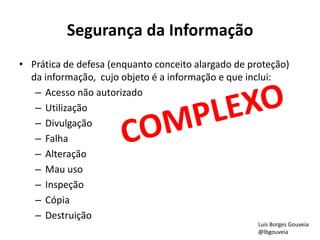 Segurança da Informação
• Prática de defesa (enquanto conceito alargado de proteção)
da informação, cujo objeto é a informação e que inclui:
– Acesso não autorizado
– Utilização
– Divulgação
– Falha
– Alteração
– Mau uso
– Inspeção
– Cópia
– Destruição
Luis Borges Gouveia
@lbgouveia
 