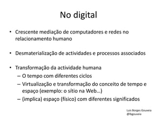 No digital
• Crescente mediação de computadores e redes no
relacionamento humano
• Desmaterialização de actividades e processos associados
• Transformação da actividade humana
– O tempo com diferentes ciclos
– Virtualização e transformação do conceito de tempo e
espaço (exemplo: o sítio na Web…)
– (implica) espaço (físico) com diferentes significados
Luis Borges Gouveia
@lbgouveia
 