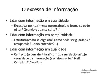 O excesso de informação
• Lidar com informação em quantidade
– Excessiva, pontualmente ou em absoluto (como se pode
obter? Quando e quanto custa?...)
• Lidar com informação em complexidade
– Estrutura (como se organiza? Como pode ser guardada e
recuperada? Como entender?...)
• Lidar com informação em qualidade
– Contexto (o que identifica? com que se relaciona?...)e
veracidade da informação (é a informação fiável?
Completa? Atual?...)
Luis Borges Gouveia
@lbgouveia
 