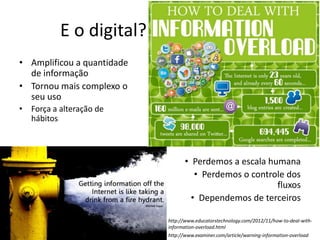 E o digital? (amplificou…)
• Amplificou a quantidade
de informação
• Tornou mais complexo o
seu uso
• Força a alteração de
hábitos
• Perdemos a escala humana
• Perdemos o controle dos
fluxos
• Dependemos de terceiros
http://www.examiner.com/article/warning-information-overload
http://www.educatorstechnology.com/2012/11/how-to-deal-with-
information-overload.html
 