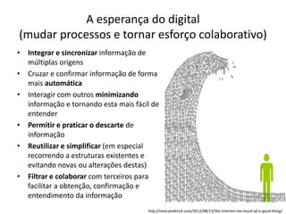 A esperança do digital
(mudar processos e tornar esforço colaborativo)
• Integrar e sincronizar informação de
múltiplas origens
• Cruzar e confirmar informação de forma
mais automática
• Interagir com outros minimizando
informação e tornando esta mais fácil de
entender
• Permitir e praticar o descarte de
informação
• Reutilizar e simplificar (em especial
recorrendo a estruturas existentes e
evitando novas ou alterações destas)
• Filtrar e colaborar com terceiros para
facilitar a obtenção, confirmação e
entendimento da informação
http://nancyloderick.com/2012/08/15/the-internet-too-much-of-a-good-thing/
 