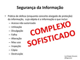 Segurança da Informação
• Prática de defesa (enquanto conceito alargado de proteção)
da informação, cujo objeto é a informação e que inclui:
– Acesso não autorizado
– Utilização
– Divulgação
– Falha
– Alteração
– Mau uso
– Inspeção
– Cópia
– Destruição
Luis Borges Gouveia
@lbgouveia
 