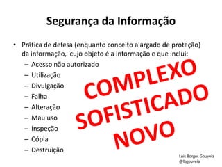 Segurança da Informação
• Prática de defesa (enquanto conceito alargado de proteção)
da informação, cujo objeto é a informação e que inclui:
– Acesso não autorizado
– Utilização
– Divulgação
– Falha
– Alteração
– Mau uso
– Inspeção
– Cópia
– Destruição
Luis Borges Gouveia
@lbgouveia
 