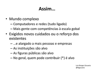 Assim…
• Mundo complexo
– Computadores e redes (tudo ligado)
– Mais gente com competências à escala gobal
• Exigidos novos cuidados ou o reforço dos
existentes
– …e alargado a mais pessoas e empresas
– As instituições são alvo
– As figuras públicas são alvo
– No geral, quem pode contribuir (*) é alvo
Luis Borges Gouveia
@lbgouveia
 