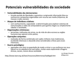Potenciais vulnerabilidades da sociedade
• Vulnerabilidades das democracias:
– tirando partido de liberdades e garantias e originando informação falsa ou
confusa em campanhas organizadas com recurso aos media (imprensa, de
massas e redes sociais);
• Ataque de indivíduos criativos:
– com conhecimento, capacidade e determinação para explorar sistemas de
comunicações e redes de computadores para ganhos ilegais ou simplesmente
sabotar a sociedade;
• Organizações criminosas:
– terroristas, traficantes de armas, ou de mão de obra escrava ou orgãos
humanos que operam entre países;
• Operações conjuntas:
– realizadas de forma combinada com ações militares mais tradicionais,
ocultando interesses e atacando alvos considerados críticos para esses
interesses;
• Guerra psicológica:
– operações com foco na população de modo a minar a sua confiança nos seus
lideres ou na sabedoria da suas ações, muitas vezes explorando clivagens
étnicas, sociais, morais dessa sociedade
http://www.iwar.org.uk/iwar/resources/deterrence/iwdAppb.htm
Luis Borges Gouveia
@lbgouveia
 