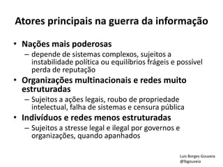 Atores principais na guerra da informação
• Nações mais poderosas
– depende de sistemas complexos, sujeitos a
instabilidade política ou equilíbrios frágeis e possível
perda de reputação
• Organizações multinacionais e redes muito
estruturadas
– Sujeitos a ações legais, roubo de propriedade
intelectual, falha de sistemas e censura pública
• Indivíduos e redes menos estruturadas
– Sujeitos a stresse legal e ilegal por governos e
organizações, quando apanhados
Luis Borges Gouveia
@lbgouveia
 