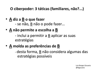 O ciberpoder: 3 táticas (familiares, não?...)
• A diz a B o que fazer
- se não, B não o pode fazer…
• A não permite a escolha a B
- inclui a permitir a B aplicar as suas
estratégias
• A molda as preferências de B
- desta forma, B não considera algumas das
estratégias possíveis
Luis Borges Gouveia
@lbgouveia
 