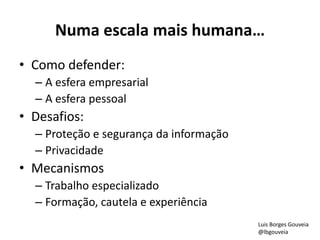Numa escala mais humana…
• Como defender:
– A esfera empresarial
– A esfera pessoal
• Desafios:
– Proteção e segurança da informação
– Privacidade
• Mecanismos
– Trabalho especializado
– Formação, cautela e experiência
Luis Borges Gouveia
@lbgouveia
 