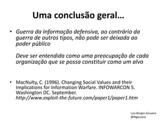Uma conclusão geral…
• Guerra da Informação defensiva, ao contrário da
guerra de outros tipos, não pode ser deixada ao
poder público
Deve ser entendida como uma preocupação de cada
organização que se possa constituir como um alvo
• MacNulty, C. (1996). Changing Social Values and their
Implications for Information Warfare. INFOWARCON 5.
Washington DC. September.
http://www.exploit-the-future.com/paper1/paper1.htm
Luis Borges Gouveia
@lbgouveia
 