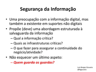 Segurança da Informação
• Uma preocupação com a informação digital, mas
também a existente em suportes não digitais
• Propõe (deve) uma abordagem estruturada à
salvaguarda da informação
– Qual a informação crítica?
– Quais as infraestruturas críticas?
– O que fazer para assegurar a continuidade do
negócio/atividade?
• Não esquecer um último aspeto:
– Quem guarda os guardas?
Luis Borges Gouveia
@lbgouveia
 