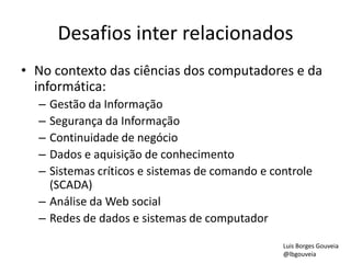 Desafios inter relacionados
• No contexto das ciências dos computadores e da
informática:
– Gestão da Informação
– Segurança da Informação
– Continuidade de negócio
– Dados e aquisição de conhecimento
– Sistemas críticos e sistemas de comando e controle
(SCADA)
– Análise da Web social
– Redes de dados e sistemas de computador
Luis Borges Gouveia
@lbgouveia
 