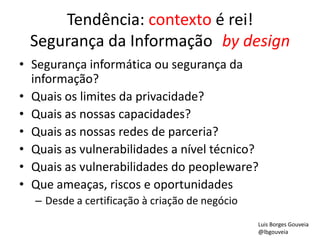 Tendência: contexto é rei!
Segurança da Informação by design
• Segurança informática ou segurança da
informação?
• Quais os limites da privacidade?
• Quais as nossas capacidades?
• Quais as nossas redes de parceria?
• Quais as vulnerabilidades a nível técnico?
• Quais as vulnerabilidades do peopleware?
• Que ameaças, riscos e oportunidades
– Desde a certificação à criação de negócio
Luis Borges Gouveia
@lbgouveia
 