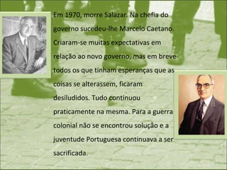 Em 1970, morre Salazar. Na chefia do governo sucedeu-lhe Marcelo Caetano. Criaram-se muitas expectativas em relação ao novo governo, mas em breve todos os que tinham esperanças que as coisas se alterassem, ficaram desiludidos. Tudo continuou praticamente na mesma. Para a guerra colonial não se encontrou solução e a juventude Portuguesa continuava a ser sacrificada. 