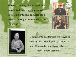 Marcelo Caetano, tentava explicar o inexplicável, criou um programa de televisão. Contudo, a conversa era a mesma: “Portugal deve continuar no Ultramar” O sofrimento das famílias era visível, só lhes restava rezar, e pedir para que os seus filhos voltassem sãos e salvos…  nem sempre assim foi. 