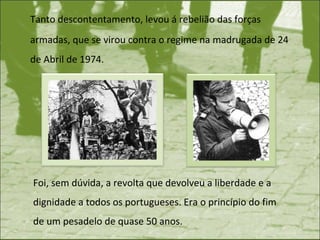 Tanto descontentamento, levou á rebelião das forças armadas, que se virou contra o regime na madrugada de 24 de Abril de 1974. Foi, sem dúvida, a revolta que devolveu a liberdade e a dignidade a todos os portugueses.   Era o princípio do fim de um pesadelo de quase 50 anos.  
