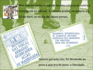 Mas mesmo assim, o regime fascista colocou-se contra a história até ao ridículo. A censura proíbe, no próprio dia 25 de Abril, os títulos de alguns jornais.  Mesmo perante isto, foi devolvido ao povo o que era do povo: a liberdade. 