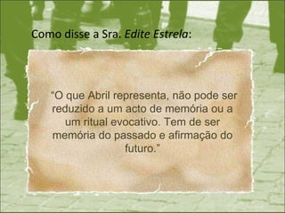 Como disse a Sra.  Edite Estrela : “ O que Abril representa, não pode ser reduzido a um acto de memória ou a um ritual evocativo. Tem de ser memória do passado e afirmação do futuro.” 