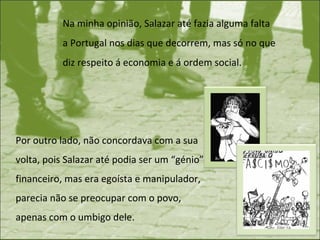 Na minha opinião, Salazar até fazia alguma falta a Portugal nos dias que decorrem, mas só no que diz respeito á economia e á ordem social.  Por outro lado, não concordava com a sua volta, pois Salazar até podia ser um “génio” financeiro, mas era egoísta e manipulador, parecia não se preocupar com o povo, apenas com o umbigo dele.  