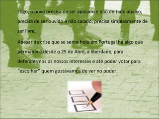 Logo, o povo precisa de ser apoiado e não deitado abaixo, precisa de ser ouvido e não calado, precisa simplesmente de ser livre.  Apesar da crise que se sente hoje em Portugal há algo que permanece desde o 25 de Abril, a liberdade, para defendermos os nossos interesses e até poder votar para “escolher” quem gostávamos de ver no poder.  