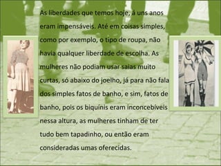 As liberdades que temos hoje, á uns anos eram impensáveis. Até em coisas simples, como por exemplo, o tipo de roupa, não havia qualquer liberdade de escolha. As mulheres não podiam usar saias muito curtas, só abaixo do joelho, já para não falar dos simples fatos de banho, e sim, fatos de banho, pois os biquínis eram inconcebíveis nessa altura, as mulheres tinham de ter tudo bem tapadinho, ou então eram consideradas umas oferecidas.  