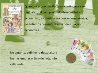 Quanto á economia, Portugal continuava a ser um país rural com profundo desequilíbrio económico, a indústria era pouco desenvolvida, no entanto apresentava uma boa situação económica.  No entanto, o dinheiro dessa altura faz me lembrar o Euro de hoje, não valia nada.  