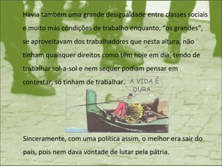 Havia também uma grande desigualdade entre classes sociais e muito más condições de trabalho enquanto, “os grandes”, se aproveitavam dos trabalhadores que nesta altura, não tinham quaisquer direitos como têm hoje em dia, tendo de trabalhar sol-a-sol e nem sequer podiam pensar em contestar, só tinham de trabalhar.  Sinceramente, com uma política assim, o melhor era sair do país, pois nem dava vontade de lutar pela pátria.  