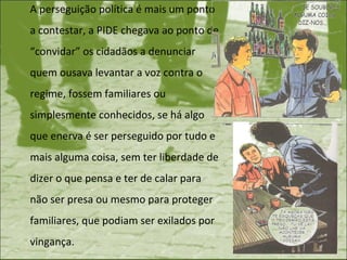 A perseguição política é mais um ponto a contestar, a PIDE chegava ao ponto de “convidar” os cidadãos a denunciar quem ousava levantar a voz contra o regime, fossem familiares ou simplesmente conhecidos, se há algo que enerva é ser perseguido por tudo e mais alguma coisa, sem ter liberdade de dizer o que pensa e ter de calar para não ser presa ou mesmo para proteger familiares, que podiam ser exilados por vingança. 