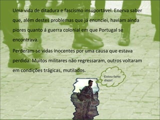 Uma vida de ditadura e fascismo insuportável. Enerva saber que, além destes problemas que já enunciei, haviam ainda piores quanto á guerra colonial em que Portugal se encontrava. Perderam-se vidas inocentes por uma causa que estava perdida. Muitos militares não regressaram, outros voltaram em condições trágicas, mutilados. Estou farto disto! 