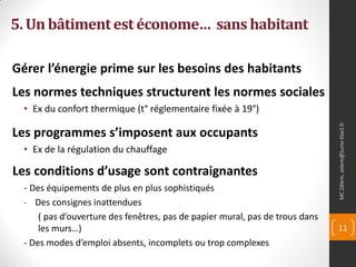 5. Un bâtiment est économe… sans habitant

Gérer l’énergie prime sur les besoins des habitants
Les normes techniques structurent les normes sociales
  • Ex du confort thermique (t° réglementaire fixée à 19°)




                                                                               MC Zélem, zelem@]univ-tlse2.fr
Les programmes s’imposent aux occupants
  • Ex de la régulation du chauffage

Les conditions d’usage sont contraignantes
  - Des équipements de plus en plus sophistiqués
  - Des consignes inattendues
      ( pas d’ouverture des fenêtres, pas de papier mural, pas de trous dans
      les murs…)                                                               11
  - Des modes d’emploi absents, incomplets ou trop complexes
 