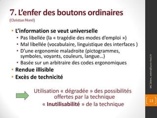 7. L’enfer des boutons ordinaires
(Christian Morel)

 • L’information se veut universelle
    • Pas libellée (la « tragédie des modes d’emploi »)
    • Mal libellée (vocabulaire, linguistique des interfaces )
    • D’une ergonomie maladroite (pictogrammes,
      symboles, voyants, couleurs, langue…)




                                                                 MC Zélem, zelem@]univ-tlse2.fr
    • Basée sur un arbitraire des codes ergonomiques
 • Rendue illisible
 • Excès de technicité

                Utilisation « dégradée » des possibilités
                         offertes par la technique
                                                                 13
                    « Inutilisabilité » de la technique
 