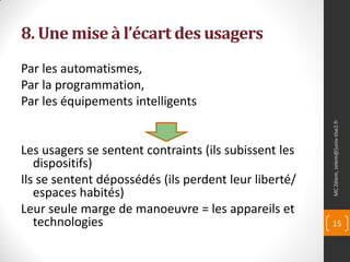 8. Une mise à l’écart des usagers
Par les automatismes,
Par la programmation,
Par les équipements intelligents




                                                       MC Zélem, zelem@]univ-tlse2.fr
Les usagers se sentent contraints (ils subissent les
   dispositifs)
Ils se sentent dépossédés (ils perdent leur liberté/
   espaces habités)
Leur seule marge de manoeuvre = les appareils et
   technologies                                        15
 