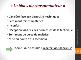 « Le blues du consommateur »

• L’anxiété face aux dispositifs techniques
• Sentiment d’incompétence
• Inconfort




                                                        MC Zélem, zelem@]univ-tlse2.fr
• Déception vis-à-vis des promesses de la technique
• Sentiment de perte de maîtrise
• Mise en doute de la technique

      Seule issue possible : la défection silencieuse
                                                        19
 