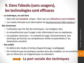 9. Dans l’absolu (sans usagers),
   les technologies sont efficaces
• La technique, on sait faire
   • Mais elle est standard, unique. Alors que ses utilisateurs sont multiples
   • Les modes d’emploi aussi (description du fonctionnement idéal typique )
Des inconnues
   • L’utilisation que l’on fait des techniques, (ex halogène, lbc),




                                                                                MC Zélem, zelem@]univ-tlse2.fr
   • la compréhension que l’usager a des informations lues ou expliquées.
   • Les pcipales inconnues = le contexte d’usage, l’environnement, tant
     technique qu’humain, les compétences réelles et potentielles (= les
     dispositions sociales)
• Des oublis
   • En dehors des modes et temps d’apprentissage, la pédagogie
   • On n’enferme pas les pratiques sociales dans des modèles, on ne sensibilise
     pas en informant, on n’apprend pas en entendant                             20

                     La part sociale des techniques
 