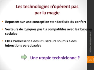 Les technologies n’opèrent pas
                  par la magie
• Reposent sur une conception standardisée du confort

• Vecteurs de logiques pas tjs compatibles avec les logiques
  sociales




                                                          MC Zélem, zelem@]univ-tlse2.fr
• Elles s’adressent à des utilisateurs soumis à des
  injonctions paradoxales


                   Une utopie technicienne ?             21
 