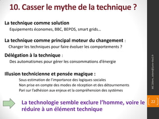 10. Casser le mythe de la technique ?
La technique comme solution
  Equipements économes, BBC, BEPOS, smart grids…

La technique comme principal moteur du changement :
 Changer les techniques pour faire évoluer les comportements ?
Délégation à la technique :




                                                                        MC Zélem, zelem@]univ-tlse2.fr
  Des automatismes pour gérer les consommations d’énergie

Illusion technicienne et pensée magique :
      Sous-estimation de l’importance des logiques sociales
      Non prise en compte des modes de réception et des détournements
      Pari sur l’adhésion aux enjeux et la compréhension des systèmes


        La technologie semble exclure l’homme, voire le                 22

        réduire à un élément technique
 