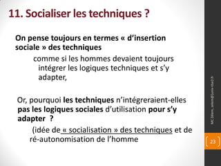 11. Socialiser les techniques ?
 On pense toujours en termes « d’insertion
 sociale » des techniques
      comme si les hommes devaient toujours
        intégrer les logiques techniques et s’y
        adapter,




                                                        MC Zélem, zelem@]univ-tlse2.fr
 Or, pourquoi les techniques n’intégreraient-elles
 pas les logiques sociales d’utilisation pour s’y
 adapter ?
      (idée de « socialisation » des techniques et de
     ré-autonomisation de l’homme                       23
 