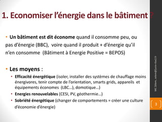 1. Economiser l’énergie dans le bâtiment ?

 • Un bâtiment est dit économe quand il consomme peu, ou
 pas d’énergie (BBC), voire quand il produit + d’énergie qu’il
 n’en consomme (Bâtiment à Energie Positive = BEPOS)




                                                                                 MC Zélem, zelem@]univ-tlse2.fr
 • Les moyens :
   • Efficacité énergétique (isoler, installer des systèmes de chauffage moins
     énergivores, tenir compte de l’orientation, smarts grids, appareils et
     équipements économes (LBC…), domotique…)
   • Energies renouvelables (CESI, PV, géothermie…)
   • Sobriété énergétique (changer de comportements = créer une culture
                                                                                        3
     d’économie d’énergie)
 