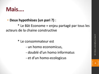Mais….
 • Deux hypothèses (un pari ?) :
       * Le Bât Econome = enjeu partagé par tous les
acteurs de la chaine constructive




                                                       MC Zélem, zelem@]univ-tlse2.fr
       * Le consommateur est
             - un homo economicus,
             - doublé d’un homo informatus
             - et d’un homo-ecologicus
                                                              4
 