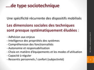 ….de type sociotechnique

Une spécificité récurrente des dispositifs mobilisés
Les dimensions sociales des techniques
sont presque systématiquement éludées :




                                                              MC Zélem, zelem@]univ-tlse2.fr
- Adhésion aux enjeux
- Intelligence des propriétés des systèmes
- Compréhension des fonctionnalités
- Autonomie et responsabilisation
- Choix en matière d’équipements et les modes d’utilisation
- Capacité à réguler
- Ressentis personnels / confort (subjectivité)                      7
 