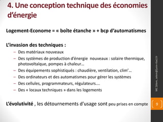 4. Une conception technique des économies
d’énergie
Logement-Econome = « boîte étanche » + bcp d‘automatismes

L’invasion des techniques :
   – Des matériaux nouveaux




                                                                          MC Zélem, zelem@]univ-tlse2.fr
   – Des systèmes de production d’énergie nouveaux : solaire thermique,
     photovoltaïque, pompes à chaleur…
   – Des équipements sophistiqués : chaudière, ventilation, clim’…
   – Des ordinateurs et des automatismes pour gérer les systèmes
   – Des cellules, programmateurs, régulateurs….
   – Des « locaux techniques » dans les logements


L’évolutivité , les détournements d’usage sont peu prises en compte              9
 