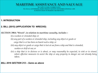 1. INTRODUCTION
2. BILL (2015) (APPLICATION TO WRECKS)
SECTION 390A.“Wreck”, in relation to maritime casualty, includes –
(i) a sunken or stranded ship; or
(ii) any part of a sunken or stranded ship, including any object or goods or
cargo that is or has been on board such a ship; or
(iii) any object or goods or cargo that is lost at sea from a ship and that is stranded,
sunken or drift at sea; or
(iv) a ship that is in distress or is about, or may reasonably he expected, to sink or to strand,
where effective measures to assist the ship or any property in danger are not already being
taken;
BILL 2016 SECTION 212 – Same as above
 
