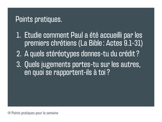 Points pratiques.

   1.	 Etudie comment Paul a été accueilli par les
       premiers chrétiens (La Bible : Actes 9.1-31)
   2.	 A quels stéréotypes donnes-tu du crédit ?
   3.	 Quels jugements portes-tu sur les autres,
       en quoi se rapportent-ils à toi ?



Points pratiques pour la semaine
 