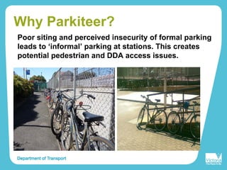 Why Parkiteer?
Poor siting and perceived insecurity of formal parking
leads to ‘informal’ parking at stations. This creates
potential pedestrian and DDA access issues.
 