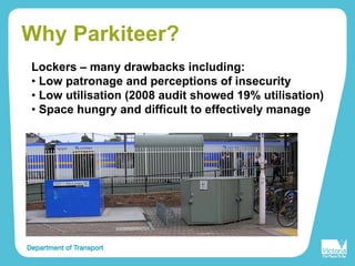 Why Parkiteer?
Lockers – many drawbacks including:
• Low patronage and perceptions of insecurity
• Low utilisation (2008 audit showed 19% utilisation)
• Space hungry and difficult to effectively manage
 