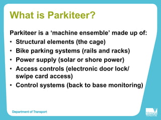 What is Parkiteer?
Parkiteer is a ‘machine ensemble’ made up of:
• Structural elements (the cage)
• Bike parking systems (rails and racks)
• Power supply (solar or shore power)
• Access controls (electronic door lock/
swipe card access)
• Control systems (back to base monitoring)
 