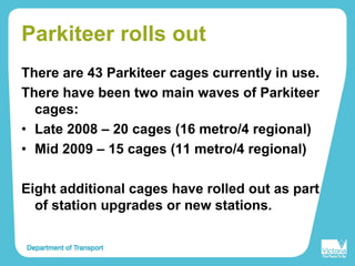 Parkiteer rolls out
There are 43 Parkiteer cages currently in use.
There have been two main waves of Parkiteer
cages:
• Late 2008 – 20 cages (16 metro/4 regional)
• Mid 2009 – 15 cages (11 metro/4 regional)
Eight additional cages have rolled out as part
of station upgrades or new stations.
 