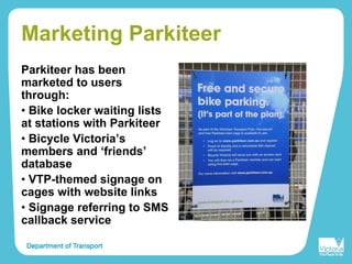 Marketing Parkiteer
Parkiteer has been
marketed to users
through:
• Bike locker waiting lists
at stations with Parkiteer
• Bicycle Victoria’s
members and ‘friends’
database
• VTP-themed signage on
cages with website links
• Signage referring to SMS
callback service
 