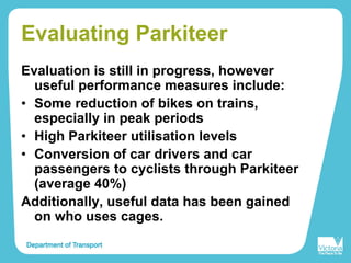 Evaluating Parkiteer
Evaluation is still in progress, however
useful performance measures include:
• Some reduction of bikes on trains,
especially in peak periods
• High Parkiteer utilisation levels
• Conversion of car drivers and car
passengers to cyclists through Parkiteer
(average 40%)
Additionally, useful data has been gained
on who uses cages.
 