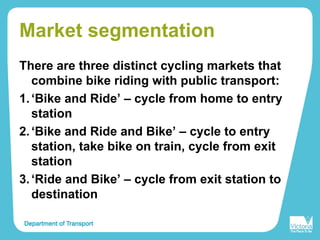 Market segmentation
There are three distinct cycling markets that
combine bike riding with public transport:
1.‘Bike and Ride’ – cycle from home to entry
station
2.‘Bike and Ride and Bike’ – cycle to entry
station, take bike on train, cycle from exit
station
3.‘Ride and Bike’ – cycle from exit station to
destination
 