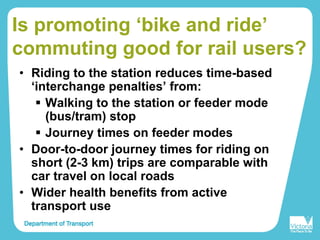 Is promoting ‘bike and ride’
commuting good for rail users?
• Riding to the station reduces time-based
‘interchange penalties’ from:
Walking to the station or feeder mode
(bus/tram) stop
Journey times on feeder modes
• Door-to-door journey times for riding on
short (2-3 km) trips are comparable with
car travel on local roads
• Wider health benefits from active
transport use
 
